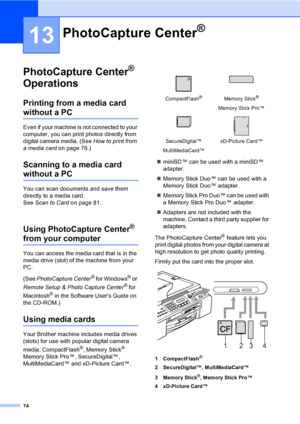 Page 90
74
13
PhotoCapture Center® 
Operations
13
Printing from a media card 
without a PC13
Even if your machine is not connected to your 
computer, you can print photos directly from 
digital camera media. (See  How to print from 
a media card on page 76.)
Scanning to a media card 
without a PC13
You can scan documents and save them 
directly to a media card. 
See Scan to Card on page 81.
Using PhotoCapture Center® 
from your computer13
You can access the media card that is in the 
media drive (slot) of the...