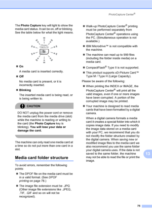 Page 91
PhotoCapture Center®
75
13
The Photo Capture  key will light to show the 
media card status. It can be on, off or blinking. 
See the table below for what the light means.
 
„ On
A media card is inserted correctly.
„ Off
No media card is present, or it is 
incorrectly inserted.
„ Blinking
The inserted media card is being read, or 
is being written to.
CAUTION 
DO NOT unplug the power cord or remove 
the media card from the media drive (slot) 
while the machine is reading or writing to 
the card (the...