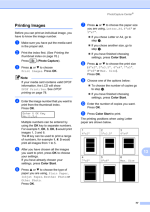Page 93
PhotoCapture Center®
77
13
Printing Images13
Before you can print an individual image, you 
have to know the image number.
aMake sure you have put the media card 
in the proper slot.
bPrint the index first. (See Printing the 
thumbnail index on page 76.)
Press ( Photo Capture ). 
cPress a or  b to choose 
Print Images . Press OK.
Note
If your media card contains valid DPOF 
information, the LCD will show 
DPOF Print:Yes . See DPOF 
printing on page 78.
 
dEnter the image number that you want to 
print...