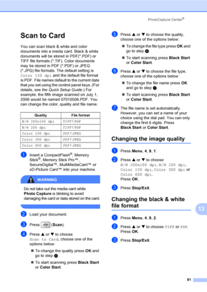 Page 97
PhotoCapture Center®
81
13
Scan to Card13
You can scan black & white and color 
documents into a media card. Black & white 
documents will be stored in PDF(*.PDF) or 
TIFF file formats (*.TIF). Color documents 
may be stored in PDF (*.PDF) or JPEG 
(*.JPG) file formats. The default setting is 
Color 150 dpi and the default file format 
is PDF. File names default to the current date 
that you set using the control panel keys. (For 
details, see  the Quick Setup Guide .) For 
example, the fifth image...