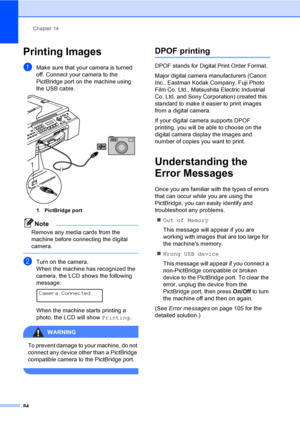 Page 100
Chapter 14
84
Printing Images14
aMake sure that your camera is turned 
off. Connect your camera to the 
PictBridge port on the machine using 
the USB cable.
 
1 PictBridge port
Note
Remove any media cards from the 
machine before connecting the digital 
camera.
 
bTurn on the camera.
When the machine has recognized the 
camera, the LCD shows the following 
message:
 
Camera Connected
When the machine starts printing a 
photo, the LCD will show  Printing.
WARNING 
To prevent damage to your machine, do...