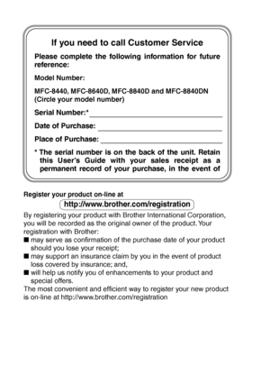 Page 2
If you need to call Customer Service
Please complete the following information for future 
reference:
Model Number: 
MFC-8440, MFC-8640D, MFC-8840D and MFC-8840DN
(Circle your model number)
Serial Number:*
Date of Purchase:
Place of Purchase:
* The serial number is on the back of the unit. Retain this User’s Guide with your sales receipt as a 
permanent record of your purchase, in the event of  
Register your product on-line at 
http://www.brother.com/registration
By registering your product with...