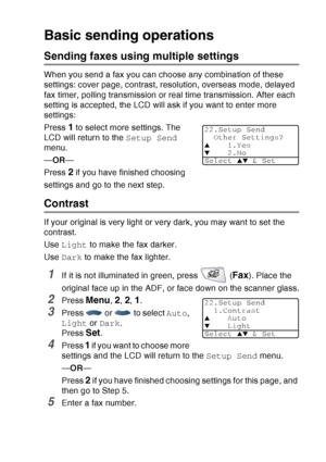 Page 101
SETUP SEND   6 - 6
Basic sending operations
Sending faxes using multiple settings
When you send a fax you can choose any combination of these 
settings: cover page, contrast, resolution, overseas mode, delayed 
fax timer, polling transmission or real time transmission. After each 
setting is accepted, the LCD will ask if you want to enter more 
settings: 
Press 
1 to select more settings. The 
LCD will return to the  Setup Send 
menu.
— OR —
Press 
2 if you have finished choosing 
settings and go to the...