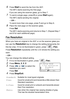 Page 102
6 - 7   SETUP SEND
6Press Start to send the fax from the ADF.
The MFC starts scanning the first page.
If you are using the scanner glass, go to Step 7.
7To send a single page, press 2 (or press Start again).
The MFC starts sending the original.
— OR —
To send more than one page, press 
1 and go to Step 8.
8Place the next page on the scanner glass.
Press 
Set.
The MFC starts scanning and returns to Step 7. (Repeat Step 7 
and 8 for each additional page).
Fax Resolution
When you have an original in the...