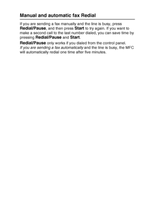 Page 103
SETUP SEND   6 - 8
Manual and automatic fax Redial
If you are sending a fax manually and the line is busy, press 
Redial/Pause, and then press Start to try again. If you want to 
make a second call to the last number dialed, you can save time by 
pressing 
Redial/Pause and Start.
Redial/Pause only works if you dialed from the control panel.
If you are sending a fax automatically  and the line is busy, the MFC 
will automatically redial one time after five minutes.
 