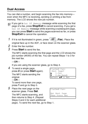 Page 104
6 - 9   SETUP SEND
Dual Access
You can dial a number, and begin scanning the fax into memory—
even when the MFC is receiving, sending or printing a fax from 
memory. The LCD shows the new job number.
1If it is not illuminated in green, press   (Fax). Place the 
original face up in the ADF, or face down on the scanner glass.
2Enter the fax number.
3Press Start to send the fax.
The MFC starts scanning the first page and the LCD shows the 
job number (#XXX) of the fax. You can repeat Steps 1 to 3 for 
the...