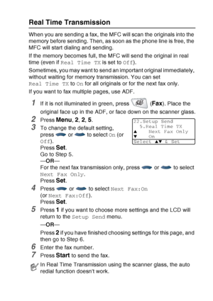 Page 105
SETUP SEND   6 - 10
Real Time Transmission
When you are sending a fax, the MFC will scan the originals into the 
memory before sending. Then, as soon as the phone line is free, the 
MFC will start dialing and sending.
If the memory becomes full, the MFC will send the original in real 
time (even if Real Time TX  is set to Off).
Sometimes, you may want to send an important original immediately, 
without waiting for memory transmission. You can set 
Real Time TX  to On for all originals or for the next...