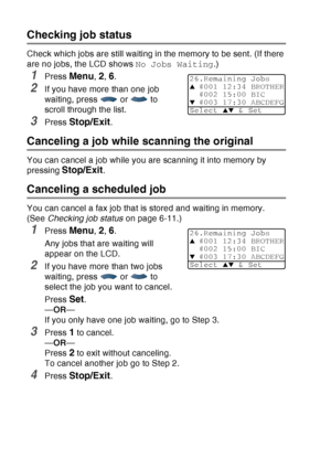 Page 106
6 - 11   SETUP SEND
Checking job status
Check which jobs are still waiting in the memory to be sent. (If there 
are no jobs, the LCD shows  No Jobs Waiting.) 
1Press Menu, 2, 6.
2If you have more than one job 
waiting, press  or  to 
scroll through the list.
3Press Stop/Exit.
Canceling a job while scanning the original
You can cancel a job while you are scanning it into memory by 
pressing 
Stop/Exit.
Canceling a scheduled job
You can cancel a fax job that is stored and waiting in memory. 
(See Checking...