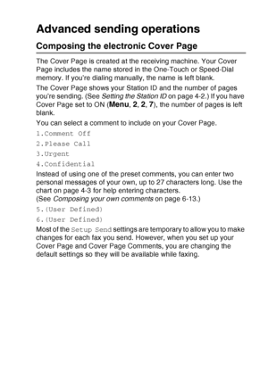 Page 107
SETUP SEND   6 - 12
Advanced sending operations
Composing the electronic Cover Page
The Cover Page is created at the receiving machine. Your Cover 
Page includes the name stored in the One-Touch or Speed-Dial 
memory. If you’re dialing manually, the name is left blank.
The Cover Page shows your Station ID and the number of pages 
you’re sending. (See  Setting the Station ID on page 4-2.) If you have 
Cover Page set to ON (
Menu, 2, 2, 7), the number of pages is left 
blank. 
You can select a comment to...