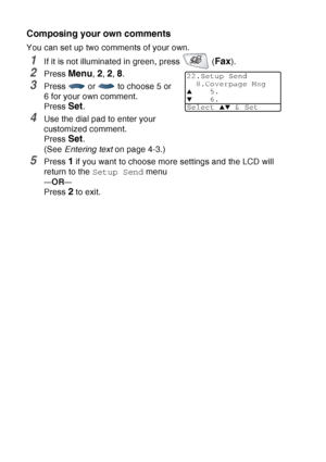 Page 108
6 - 13   SETUP SEND
Composing your own comments
You can set up two comments of your own.
1If it is not illuminated in green, press   (Fax).
2Press Menu, 2, 2, 8.
3Press   or   to choose 5 or 
6 for your own comment.
Press 
Set.
4Use the dial pad to enter your 
customized comment. 
Press 
Set.
(See  Entering text  on page 4-3.)
5Press 1 if you want to choose more settings and the LCD will 
return to the  Setup Send  menu
—OR—
Press 2 to exit.
22.Setup Send
8.Coverpage Msg
▲5.
▼6.
Select 
▲▼ & Set
 