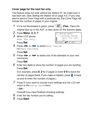 Page 109
SETUP SEND   6 - 14
Cover page for the next fax only
This feature does not work without the Station ID. So make sure it 
has been set. (See  Setting the Station ID  on page 4-2.) If you only 
want to send a Cover Page with a particular fax, this Cover Page will 
include the number of pages in your original.
1If it is not illuminated in green, press   (Fax). Place the 
original face up in the ADF, or face down on the scanner glass.
2Press Menu, 2, 2, 7.
3When LCD shows 
Next Fax Only .
Press 
Set.
4Press...