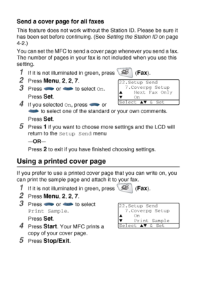 Page 110
6 - 15   SETUP SEND
Send a cover page for all faxes
This feature does not work without the Station ID. Please be sure it 
has been set before continuing. (See  Setting the Station ID on page 
4-2.)
You can set the MFC to send a cover page whenever you send a fax. 
The number of pages in your fax is not included when you use this 
setting.
1If it is not illuminated in green, press   (Fax).
2Press Menu, 2, 2, 7.
3Press  or  to select  On.
Press 
Set.
4If you selected  On, press   or 
 to select one of the...