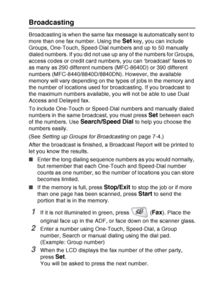 Page 111
SETUP SEND   6 - 16
Broadcasting
Broadcasting is when the same fax message is automatically sent to 
more than one fax number. Using the 
Set key, you can include 
Groups, One-Touch, Speed-Dial numbers and up to 50 manually 
dialed numbers. If you did not use up any of the numbers for Groups, 
access codes or credit card numbers, you can ‘broadcast’ faxes to 
as many as 290 different numbers (MFC-8640D) or 390 different 
numbers (MFC-8440/8840D/8840DN). However, the available 
memory will vary depending...