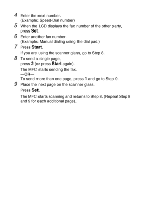 Page 112
6 - 17   SETUP SEND
4Enter the next number.
(Example: Speed-Dial number)
5When the LCD displays the fax number of the other party, 
press 
Set.
6Enter another fax number.
(Example: Manual dialing using the dial pad.)
7Press Start.
If you are using the scanner glass, go to Step 8.
8To send a single page,
press 
2 (or press Start again).
The MFC starts sending the fax.
— OR —
To send more than one page, press 
1 and go to Step 9.
9Place the next page on the scanner glass.
Press 
Set.
The MFC starts...