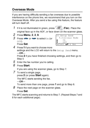 Page 113
SETUP SEND   6 - 18
Overseas Mode
If you are having difficulty sending a fax overseas due to possible 
interference on the phone line, we recommend that you turn on the 
Overseas Mode. After you send a fax using this feature, the feature 
will turn itself off.
1If it is not illuminated in green, press   (Fax). Place the 
original face up in the ADF, or face down on the scanner glass.
2Press Menu, 2, 2, 9.
3Press   or   to select  On (or 
Off ).
Press 
Set.
4Press 1 if you want to choose more 
settings...