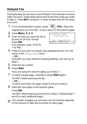 Page 114
6 - 19   SETUP SEND
Delayed Fax
During the day you can store up to 50 faxes in the memory to be sent 
within 24 hours. These faxes will be sent at the time of day you enter 
in Step 3. Press 
Set to accept it, or enter another time for the faxes 
to be sent.
1If it is not illuminated in green, press   (Fax). Place the 
original face up in the ADF, or face down on the scanner glass.
2Press Menu, 2, 2, 3.
3Enter the time you want the fax to 
be sent (in 24-hour format).
Press 
Set.
(For example, enter...