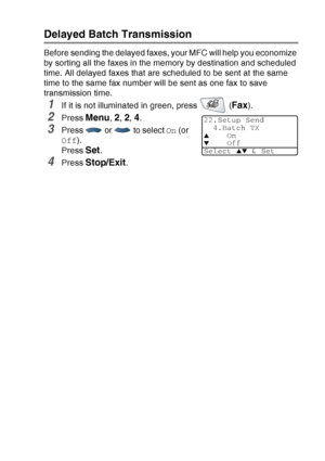 Page 115
SETUP SEND   6 - 20
Delayed Batch Transmission
Before sending the delayed faxes, your MFC will help you economize 
by sorting all the faxes in the memory by destination and scheduled 
time. All delayed faxes that are scheduled to be sent at the same 
time to the same fax number will be sent as one fax to save 
transmission time.
1If it is not illuminated in green, press   (Fax). 
2Press Menu, 2, 2, 4.
3Press   or   to select  On (or 
Off ).
Press 
Set.
4Press Stop/Exit.
22.Setup Send 4.Batch TX
▲On▼Off...