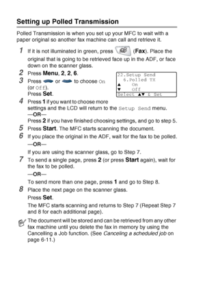 Page 116
6 - 21   SETUP SEND
Setting up Polled Transmission
Polled Transmission is when you set up your MFC to wait with a 
paper original so another fax machine can call and retrieve it.
1If it is not illuminated in green, press   (Fax). Place the 
original that is going to be retrieved face up in the ADF, or face 
down on the scanner glass.
2Press Menu, 2, 2, 6.
3Press  or  to choose  On 
(or  Off ).
Press 
Set.
4Press 1 if you want to choose more 
settings and the LCD will return to the  Setup Send menu.
— OR...