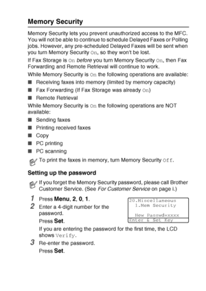 Page 117
SETUP SEND   6 - 22
Memory Security
Memory Security lets you prevent unauthorized access to the MFC. 
You will not be able to continue to schedule Delayed Faxes or Polling 
jobs. However, any pre-scheduled Delayed Faxes will be sent when 
you turn Memory Security  On, so they wont be lost.
If Fax Storage is  On before  you turn Memory Security  On, then Fax 
Forwarding and Remote Retrieval will continue to work.
While Memory Security is  On the following operations are available:
■ Receiving faxes into...