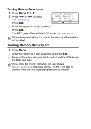 Page 118
6 - 23   SETUP SEND
Turning Memory Security on
1Press Menu, 2, 0, 1.
2Press  or  to select 
Set Security .
Press 
Set.
3Enter the registered 4-digit password.
Press 
Set.
The MFC goes offline and the LCD shows  Secure Mode.
Turning Memory Security off
1Press Menu.
Enter the registered 4-digit password and press 
Set.
2Memory Security is automatically turned off and the LCD shows 
the Date and Time.
If there is a power failure, the data in the memory will remain for 
up to 4 days.
If you enter the wrong...