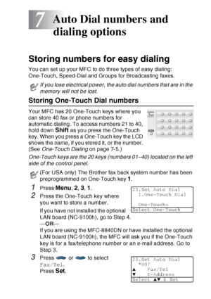 Page 119
AUTO DIAL NUMBERS AND DIALING OPTIONS   7 - 1
7
Storing numbers for easy dialing
You can set up your MFC to do three types of easy dialing: 
One-Touch, Speed-Dial and Groups for Broadcasting faxes.
Storing One-Touch Dial numbers 
Your MFC has 20 One-Touch keys where you 
can store 40 fax or phone numbers for 
automatic dialing. To access numbers 21 to 40, 
hold down 
Shift as you press the One-Touch 
key. When you press a One-Touch key the LCD 
shows the name, if you stored it, or the number. 
(See...