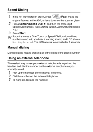 Page 124
7 - 6   AUTO DIAL NUMBERS AND DIALING OPTIONS
Speed-Dialing
1If it is not illuminated in green, press   (Fax). Place the 
original face up in the ADF, or face down on the scanner glass.
2Press Search/Speed Dial, #, and then the three-digit 
Speed-Dial number. (See  Storing Speed-Dial numbers  on page 
7-2.)
3Press Start.
Manual dialing
Manual dialing means pressing all of the digits of the phone number.
Using an external telephone
The easiest way to use your external telephone is to pick up the 
handset...