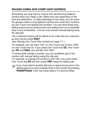 Page 125
AUTO DIAL NUMBERS AND DIALING OPTIONS   7 - 7
Access codes and credit card numbers
Sometimes you may want to choose from several long distance 
carriers when you make a call. Rates may vary depending on the 
time and destination. To take advantage of low rates, you can store 
the access codes or long-distance carriers and credit card numbers 
as One-Touch and Speed-Dial numbers. You can store these long 
dialing sequences by dividing them and setting them up on separate 
keys in any combination. You can...