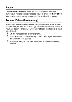 Page 126
7 - 8   AUTO DIAL NUMBERS AND DIALING OPTIONS
Pause
Press Redial/Pause to insert a 3.5-second pause between 
numbers. If you are dialing overseas, you can press 
Redial/Pause 
as many times as needed to increase the length of the pause.
Tone or Pulse (Canada only)
If you have a Pulse dialing service, but need to send Tone signals 
(for example, for telephone banking), follow the instructions below. If 
you have Touch Tone service, you will not need this feature to send 
tone signals.
1Lift the handset...