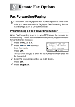 Page 127
REMOTE FAX OPTIONS   8 - 1
8
Fax Forwarding/Paging
Programming a Fax Forwarding number
When Fax Forwarding is set to  On, your MFC stores the received fax 
in the memory. Then it dials the fax number you’ve programmed and 
forwards the fax message.
1Press Menu, 2, 5, 1.
2Press   or   to select 
Fax Forward .
Press  
Set. 
The LCD will ask you to enter the fax number to which faxes will 
be forwarded.
3Enter the forwarding number (up to 20 digits).
Press 
Set. 
4Press Stop/Exit.
Remote Fax Options
You...