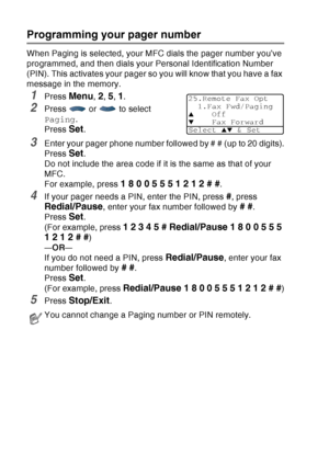 Page 128
8 - 2   REMOTE FAX OPTIONS
Programming your pager number
When Paging is selected, your MFC dials the pager number you’ve 
programmed, and then dials your Personal Identification Number 
(PIN). This activates your pager so you will know that you have a fax 
message in the memory.
1Press Menu, 2, 5, 1.
2Press  or  to select 
Paging .
Press 
Set. 
3Enter your pager phone number followed by # # (up to 20 digits).
Press 
Set. 
Do not include the area code if it is the same as that of your 
MFC. 
For example,...