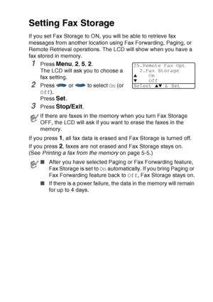 Page 129
REMOTE FAX OPTIONS   8 - 3
Setting Fax Storage
If you set Fax Storage to ON, you will be able to retrieve fax 
messages from another location using Fax Forwarding, Paging, or 
Remote Retrieval operations. The LCD will show when you have a 
fax stored in memory. 
1Press Menu, 2, 5, 2. 
The LCD will ask you to choose a 
fax setting.
2Press   or   to select  On (or 
Off ).
Press 
Set.
3Press Stop/Exit.
If you press 
1, all fax data is erased and Fax Storage is turned off.
If you press 
2, faxes are not...