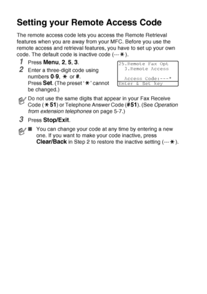 Page 130
8 - 4   REMOTE FAX OPTIONS
Setting your Remote Access Code
The remote access code lets you access the Remote Retrieval 
features when you are away from your MFC. Before you use the 
remote access and retrieval features, you have to set up your own 
code. The default code is inactive code (--- ).
1Press Menu, 2, 5, 3.
2Enter a three-digit code using 
numbers 
0-9,  or #.
Press 
Set. (The preset ‘ ’ cannot 
be changed.)
3Press Stop/Exit.
Do not use the same digits that appear in your Fax Receive 
Code (...