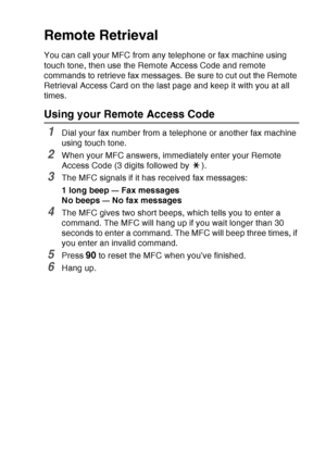 Page 131
REMOTE FAX OPTIONS   8 - 5
Remote Retrieval
You can call your MFC from any telephone or fax machine using 
touch tone, then use the Remote Access Code and remote 
commands to retrieve fax messages. Be sure to cut out the Remote 
Retrieval Access Card on the last page and keep it with you at all 
times.
Using your Remote Access Code
1Dial your fax number from a telephone or another fax machine 
using touch tone.
2When your MFC answers, immediately enter your Remote 
Access Code (3 digits followed by  )....