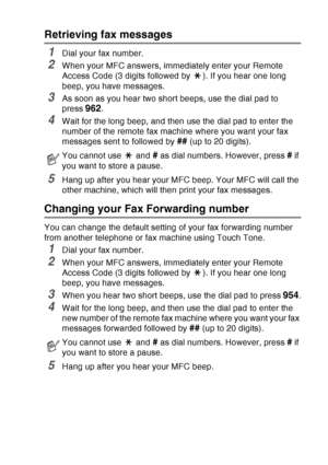 Page 133
REMOTE FAX OPTIONS   8 - 7
Retrieving fax messages
1Dial your fax number.
2When your MFC answers, immediately enter your Remote 
Access Code (3 digits followed by  ). If you hear one long 
beep, you have messages.
3As soon as you hear two short beeps, use the dial pad to 
press 
962.
4Wait for the long beep, and then use the dial pad to enter the 
number of the remote fax machine where you want your fax 
messages sent to followed by 
## (up to 20 digits).
5Hang up after you hear your MFC beep. Your MFC...