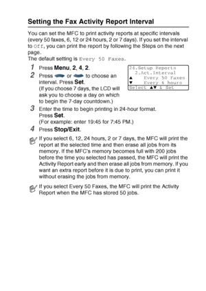 Page 135
PRINTING REPORTS   9 - 2
Setting the Fax Activity Report Interval
You can set the MFC to print activity reports at specific intervals 
(every 50 faxes, 6, 12 or 24 hours, 2 or 7 days). If you set the interval 
to Off , you can print the report by following the Steps on the next 
page.
The default setting is  Every 50 Faxes.
1Press Menu, 2, 4, 2.
2Press   or   to choose an 
interval. Press 
Set.
(If you choose 7 days, the LCD will 
ask you to choose a day on which 
to begin the 7-day countdown.)
3Enter...