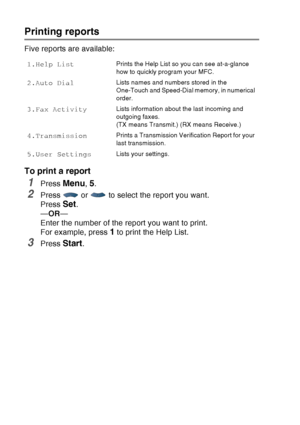 Page 136
9 - 3   PRINTING REPORTS
Printing reports
Five reports are available:
To print a report
1Press Menu, 5.
2Press   or   to select the report you want.
Press 
Set.
— OR —
Enter the number of the report you want to print. 
For example, press 
1 to print the Help List.
3Press Start.
1.Help ListPrints the Help List so you can see at-a-glance 
how to quickly program your MFC. 
2.Auto DialLists names and numbers stored in the 
One-Touch and Speed-Dial memory, in numerical 
order. 
3.Fax ActivityLists...