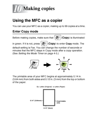 Page 137
MAKING COPIES   10 - 1
10
Using the MFC as a copier
You can use your MFC as a copier, making up to 99 copies at a time.
Enter Copy mode
Before making copies, make sure that (Copy ) is illuminated 
in green. If it is not, press 
( Copy ) to enter  Copy mode. The 
default setting is Fax. You can change the number of seconds or 
minutes that the MFC stays in Copy mode after a copy operation. 
(See  Setting the Mode Timer  on page 4-5.)
The printable area of your MFC begins at approximately 0.14 in. 
(3.64...