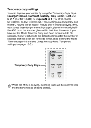 Page 138
10 - 2   MAKING COPIES
Temporary copy settings
You can improve your copies by using the Temporary Copy Keys:  
Enlarge/Reduce, Contrast, Quality, Tray Select, Sort and 
N in 1 (For MFC-8440) or Duplex/N in 1 (For MFC-8640D, 
MFC-8840D and MFC-8840DN). These settings are  temporary, and 
the MFC returns to Fax mode 1 minute after it finishes copying. If you 
want to use these temporary settings again, place the next original in 
the ADF or on the scanner glass within that time. However, if you 
have set...