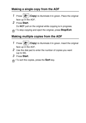 Page 139
MAKING COPIES   10 - 3
Making a single copy from the ADF
1Press (Copy ) to illuminate it in green. Place the original 
face up in the ADF.
2Press Start.
Do  NOT  pull on the original while copying is in progress. 
Making multiple copies from the ADF
1Press (Copy ) to illuminate it in green. Insert the original 
face up in the ADF.
2Use the dial pad to enter the number of copies you want 
(up to 99).
3Press Start. 
To stop copying and eject the original, press Stop/Exit.
To sort the copies, press the...