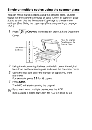 Page 140
10 - 4   MAKING COPIES
Single or multiple copies using the scanner glass
You can make multiple copies using the scanner glass. Multiple 
copies will be stacked (all copies of page 1, then all copies of page 
2, and so on). Use the Temporary Copy keys to choose more 
settings. (See  Using the copy keys (Temporary settings)  on page 
10-6.)
1Press ( Copy ) to illuminate it in green. Lift the Document 
Cover.
2Using the document guidelines on the left, center the original 
face down on the scanner glass...