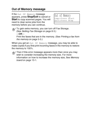 Page 141
MAKING COPIES   10 - 5
Out of Memory message
If the Out Of Memory  message 
appears, press 
Stop/Exit to cancel or 
Start to copy scanned pages. You will 
need to clear some jobs from the 
memory before you can continue.
When you get an  Out Of Memory message, you may be able to 
make copies if you first print incoming faxes in the memory to restore 
the memory to 100%.
To gain extra memory, you can turn off Fax Storage. 
(See  Setting Fax Storage  on page 8-3.)
— OR —
Print the faxes that are in the...