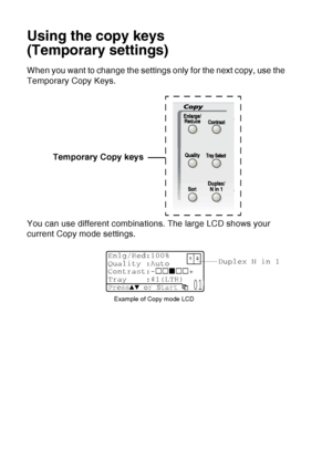 Page 142
10 - 6   MAKING COPIES
Using the copy keys
(Temporary settings)
When you want to change the settings only for the next copy, use the 
Temporary Copy Keys.
You can use different combinations. The large LCD shows your 
current Copy mode settings. Temporary Copy keys
Duplex N in 1
Example of Copy mode LCD
Enlg/Red:100%
Quality :Auto
Contrast:- +
Tray :#1(LTR) 
Press▲▼ or Start  01
 