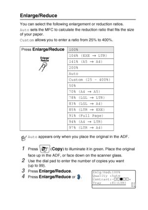 Page 143
MAKING COPIES   10 - 7
Enlarge/Reduce
You can select the following enlargement or reduction ratios.
Auto sets the MFC to calculate the reduction ratio that fits the size 
of your paper.
Custom  allows you to enter a ratio from 25% to 400%.
1Press (Copy ) to illuminate it in green. Place the original 
face up in the ADF, or face down on the scanner glass.
2Use the dial pad to enter the number of copies you want 
(up to 99).
3Press Enlarge/Reduce. 
4Press Enlarge/Reduce or  .
Press
 
Enlarge/Reduce100%...