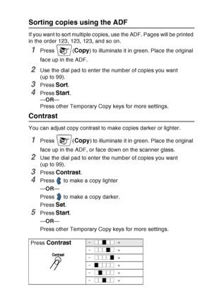 Page 145
MAKING COPIES   10 - 9
Sorting copies using the ADF
If you want to sort multiple copies, use the ADF. Pages will be printed 
in the order 123, 123, 123, and so on.
1Press (Copy) to illuminate it in green. Place the original 
face up in the ADF.
2Use the dial pad to enter the number of copies you want 
(up to 99).
3Press Sort.
4Press Start.
— OR —
Press other Temporary Copy keys for more settings.
Contrast
You can adjust copy contrast to make copies darker or lighter.
1Press ( Copy ) to illuminate it in...