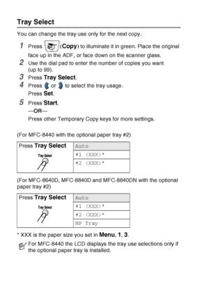 Page 146
10 - 10   MAKING COPIES
Tray Select
You can change the tray use only for the next copy.
1Press (Copy ) to illuminate it in green. Place the original 
face up in the ADF, or face down on the scanner glass.
2Use the dial pad to enter the number of copies you want 
(up to 99).
3Press Tray Select.
4Press   or   to select the tray usage.
Press 
Set.
5Press Start.
— OR —
Press other Temporary Copy keys for more settings.
(For MFC-8440 with the optional paper tray #2)
(For MFC-8640D, MFC-8840D and MFC-8840DN...