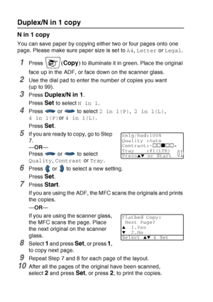 Page 148
10 - 12   MAKING COPIES
Duplex/N in 1 copy
N in 1 copy
You can save paper by copying either two or four pages onto one 
page. Please make sure paper size is set to  A4, Letter  or Legal .
1Press (Copy ) to illuminate it in green. Place the original 
face up in the ADF, or face down on the scanner glass.
2Use the dial pad to enter the number of copies you want 
(upto99).
3Press Duplex/N in 1.
Press 
Set to select  N in 1.
4Press  or  to select  2 in 1(P), 2 in 1(L) , 
4 in 1(P) or 4 in 1(L) .
Press...