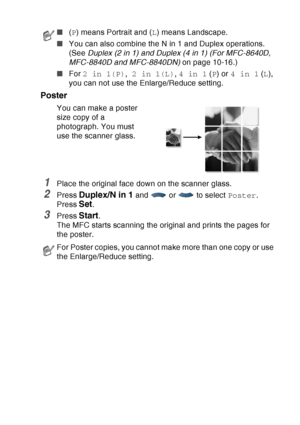 Page 149
MAKING COPIES   10 - 13
Poster
You can make a poster 
size copy of a 
photograph. You must 
use the scanner glass.
1Place the original face down on the scanner glass.
2Press Duplex/N in 1 and  or  to select  Poster.
Press 
Set.
3Press Start.
The MFC starts scanning the original and prints the pages for 
the poster.
■ (P ) means Portrait and ( L) means Landscape.
■ You can also combine the N in 1 and Duplex operations. 
(See  Duplex (2 in 1) and Duplex (4 in 1) (For MFC-8640D, 
MFC-8840D and MFC-8840DN)...