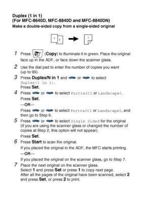 Page 150
10 - 14   MAKING COPIES
Duplex (1 in 1)
(For MFC-8640D, MFC-8840D and MFC-8840DN)
Make a double-sided copy from a single-sided original
1Press  (Copy) to illuminate it in green. Place the original 
face up in the ADF, or face down the scanner glass.
2Use the dial pad to enter the number of copies you want 
(up to 99).
3Press Duplex/N in 1 and   or   to select 
Duplex(1 in 1) .
Press 
Set.
4Press  or  to select  Portrait2 or Landscape1 .
Press 
Set.
— OR —
Press   or   to select  Portrait1 or Landscape2...