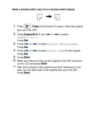 Page 151
MAKING COPIES   10 - 15
Make a double-sided copy from a double-sided original
1Press  (Copy) to illuminate it in green. Place the original 
face up in the ADF. 
2Press Duplex/N in 1 and  or  to select 
Duplex(1 in 1) .
Press 
Set.
3Press   or   to select  Portrait2 or Landscape1 .
Press 
Set.
4Press   or   to select  Double Sided for the original.
Press 
Set.
5Press Start.
6Make sure that you have put the original in the ADF as shown 
on the LCD and press 
Start.
7After all the pages of the original...