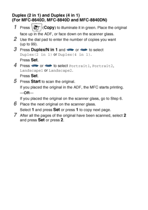 Page 152
10 - 16   MAKING COPIES
Duplex (2 in 1) and Duplex (4 in 1) 
(For MFC-8640D, MFC-8840D and MFC-8840DN)
1Press (Copy ) to illuminate it in green. Place the original 
face up in the ADF, or face down on the scanner glass.
2Use the dial pad to enter the number of copies you want 
(up to 99).
3Press Duplex/N in 1 and   or   to select 
Duplex(2 in 1)  or Duplex(4 in 1) .
Press 
Set.
4Press  or  to select  Portrait1, Portrait2 , 
Landscape1  or Landscape2 .
Press 
Set.
5Press Start to scan the original.
If...